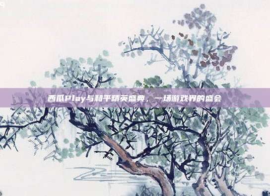 西瓜Play与和平精英盛典,一场游戏界的盛会