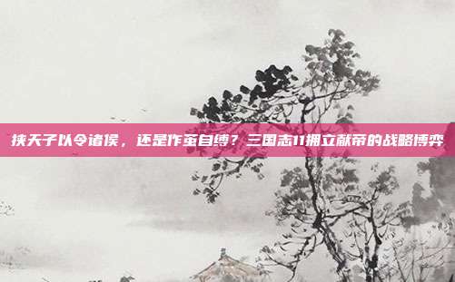 挟天子以令诸侯，还是作茧自缚？三国志11拥立献帝的战略博弈