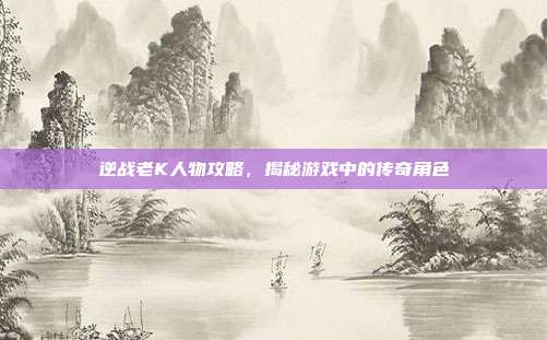 逆战老K人物攻略,揭秘游戏中的传奇角色