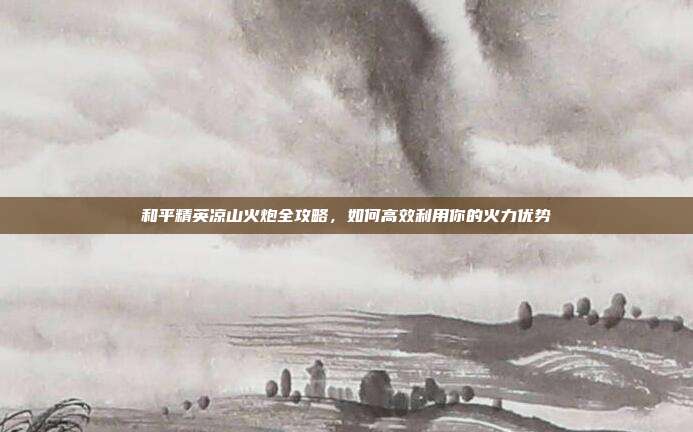 和平精英凉山火炮全攻略，如何高效利用你的火力优势