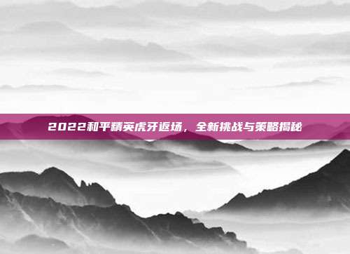 2022和平精英虎牙返场，全新挑战与策略揭秘