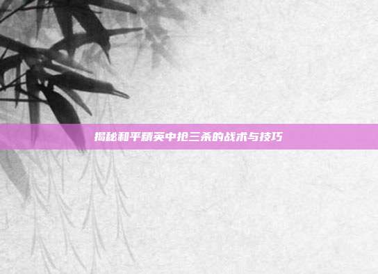 揭秘和平精英中抢三杀的战术与技巧