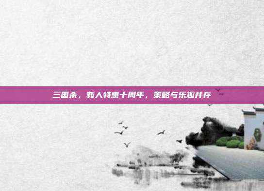 三国杀，新人特惠十周年，策略与乐趣并存