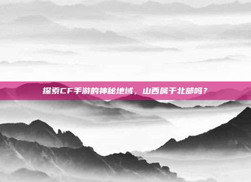 探索CF手游的神秘地域，山西属于北部吗？
