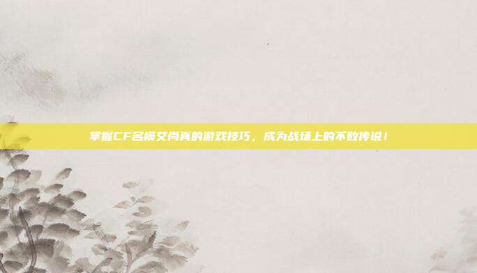 掌握CF名模艾尚真的游戏技巧，成为战场上的不败传说！
