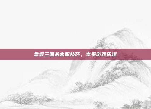 掌握三国杀客服技巧，享受游戏乐趣
