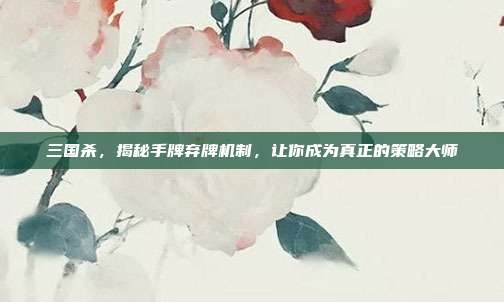 三国杀，揭秘手牌弃牌机制，让你成为真正的策略大师