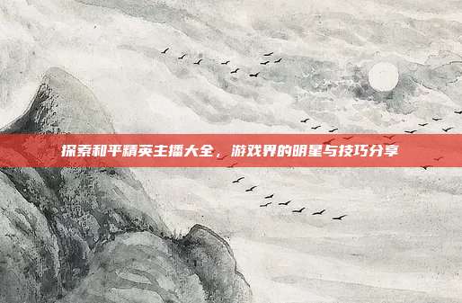 探索和平精英主播大全，游戏界的明星与技巧分享