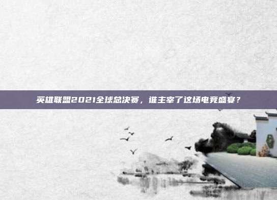 英雄联盟2021全球总决赛，谁主宰了这场电竞盛宴？