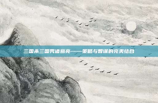 三国杀三国秀诸葛亮——策略与智谋的完美结合
