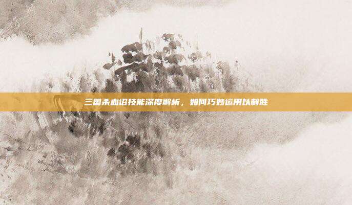 三国杀血诏技能深度解析，如何巧妙运用以制胜