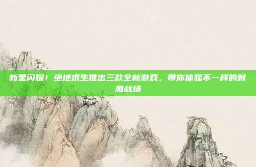 新星闪耀！绝地求生推出三款全新游戏，带你体验不一样的刺激战场