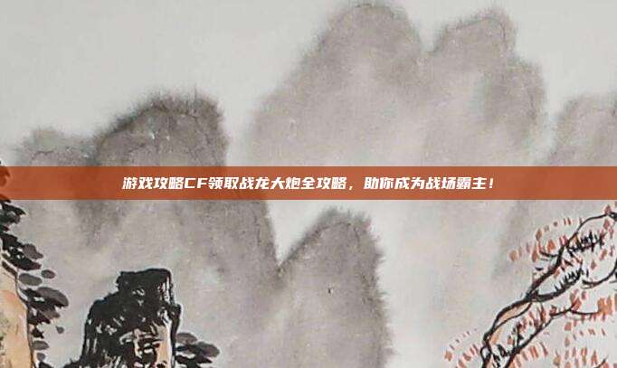 游戏攻略CF领取战龙大炮全攻略,助你成为战场霸主!