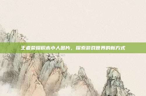 王者荣耀积木小人图片,探索游戏世界的新方式