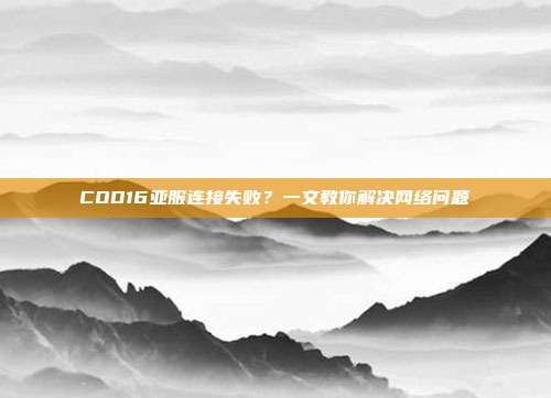 COD16亚服连接失败?一文教你解决网络问题