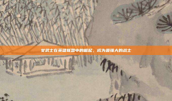 女武士在英雄联盟中的崛起,成为最强大的战士