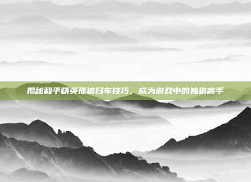 揭秘和平精英孤狼扫车技巧,成为游戏中的独狼高手
