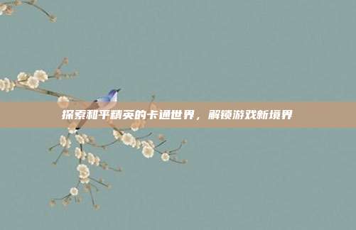 探索和平精英的卡通世界,解锁游戏新境界