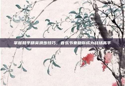 掌握和平精英滑步技巧,音乐节奏助你成为战场高手
