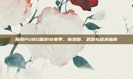 探索PUBG端游18赛季,新地图、武器与战术指南