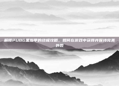 解锁PUBG黑指甲的终极攻略,如何在游戏中获得并保持完美外观