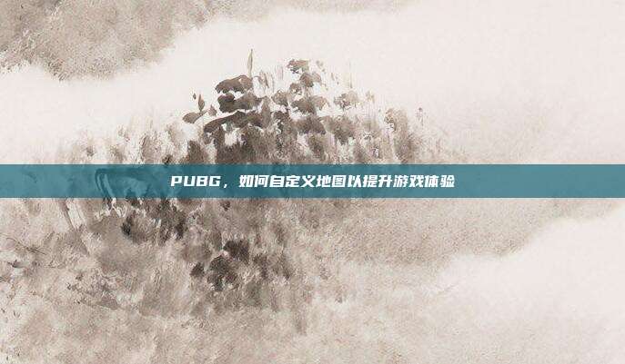 PUBG,如何自定义地图以提升游戏体验