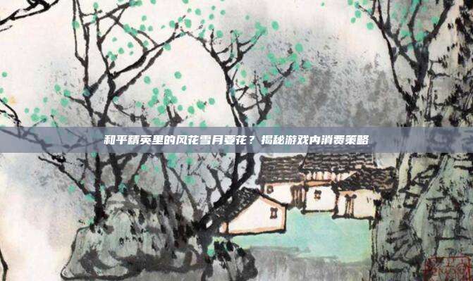 和平精英里的风花雪月要花？揭秘游戏内消费策略