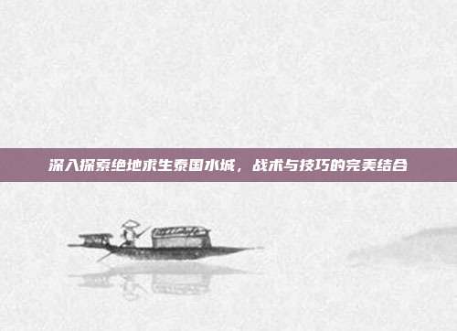 深入探索绝地求生泰国水城,战术与技巧的完美结合