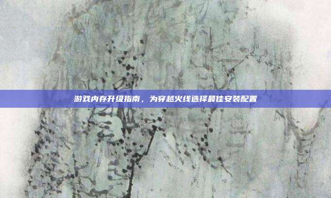 游戏内存升级指南,为穿越火线选择最佳安装配置