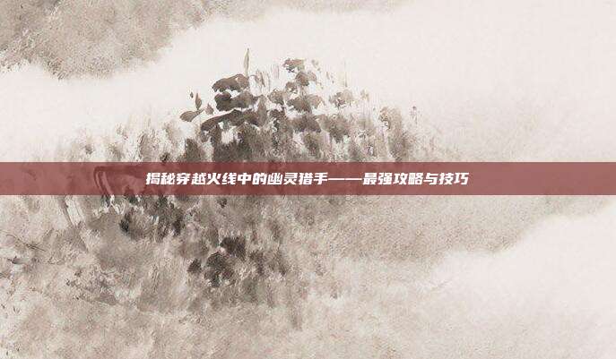 揭秘穿越火线中的幽灵猎手——最强攻略与技巧