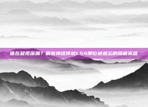谁在凝视深渊？解密神话传说1.54那位被遗忘的隐藏英雄