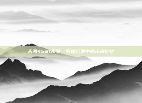 天源4591视频，影像档案中的未来记忆