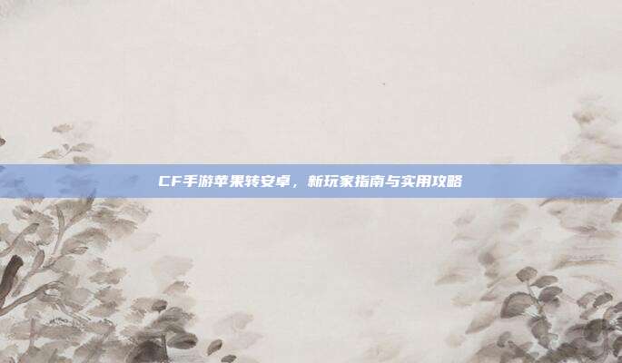 CF手游苹果转安卓,新玩家指南与实用攻略