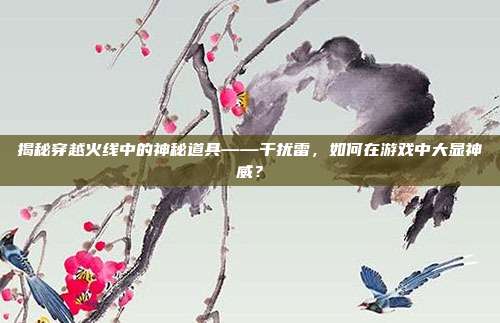 揭秘穿越火线中的神秘道具——干扰雷,如何在游戏中大显神威?