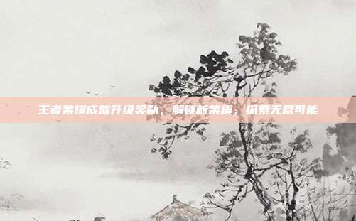王者荣耀成就升级奖励，解锁新荣耀，探索无尽可能