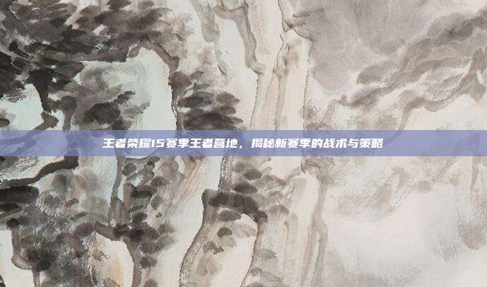 王者荣耀15赛季王者营地,揭秘新赛季的战术与策略