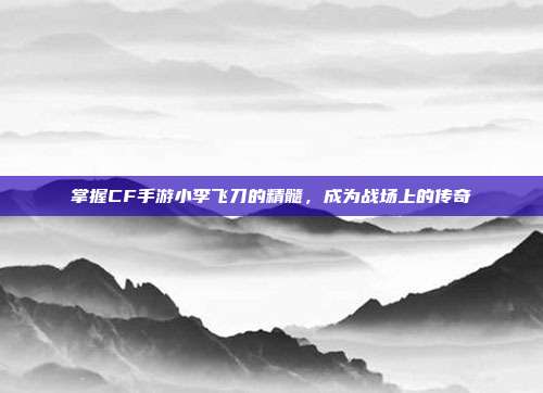 掌握CF手游小李飞刀的精髓,成为战场上的传奇