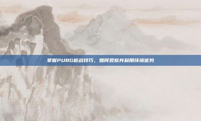 掌握PUBG枪战技巧,如何观察并利用环境优势
