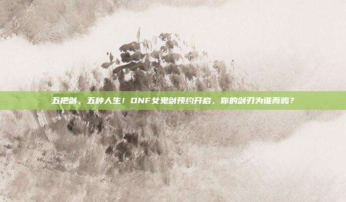 五把剑，五种人生！DNF女鬼剑预约开启，你的剑刃为谁而鸣？