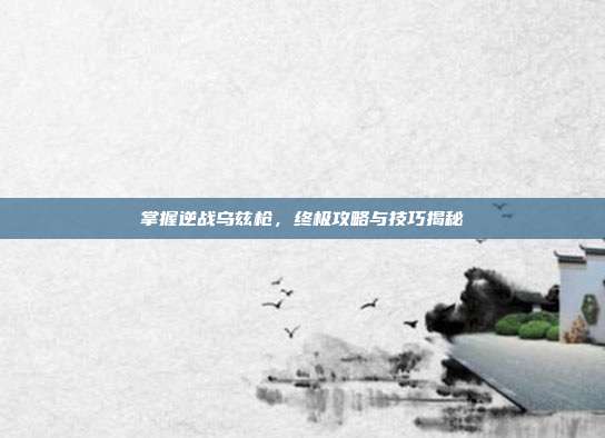 掌握逆战乌兹枪,终极攻略与技巧揭秘