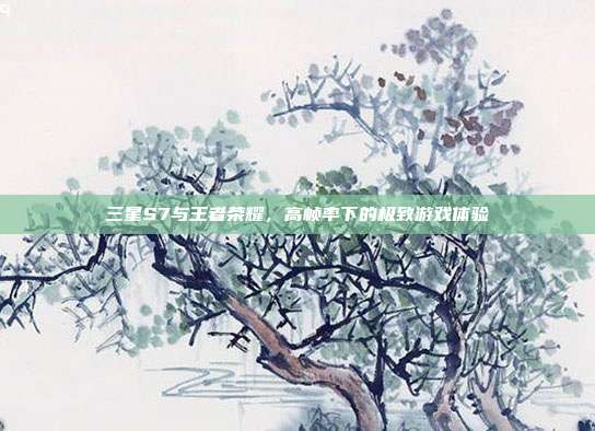三星S7与王者荣耀,高帧率下的极致游戏体验