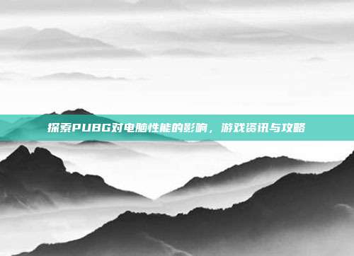 探索PUBG对电脑性能的影响,游戏资讯与攻略
