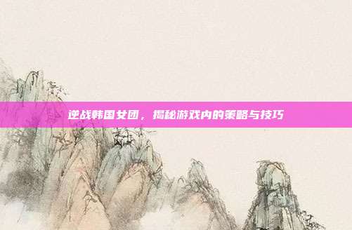 逆战韩国女团,揭秘游戏内的策略与技巧