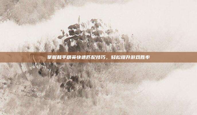 掌握和平精英快速匹配技巧,轻松提升游戏胜率