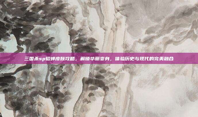 三国杀sp貂蝉皮肤攻略,解锁华丽变身,体验历史与现代的完美融合