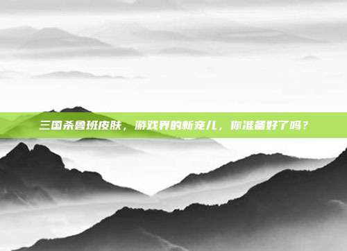 三国杀鲁班皮肤，游戏界的新宠儿，你准备好了吗？