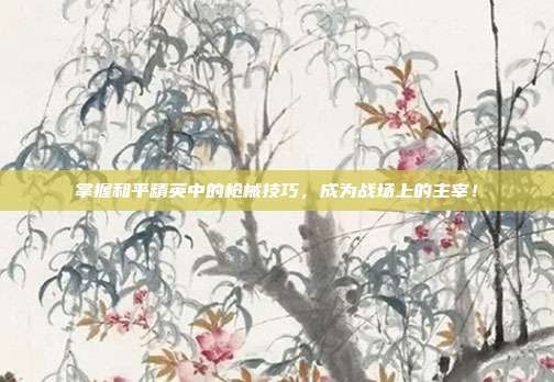 掌握和平精英中的枪械技巧，成为战场上的主宰！