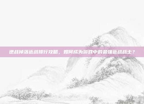 逆战掉落近战排行攻略,如何成为游戏中的最强近战战士?