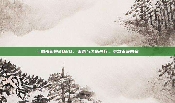 三国杀前景2020,策略与创新并行,游戏未来展望