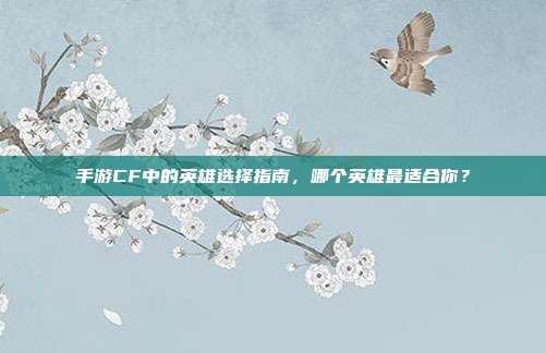 手游CF中的英雄选择指南,哪个英雄最适合你?